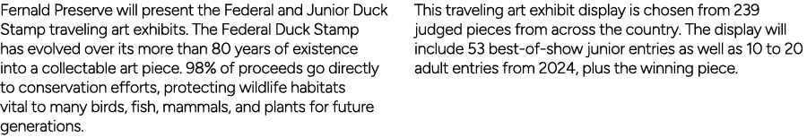 Fernald Preserve will present the Federal and Junior Duck Stamp traveling art exhibits. The Federal Duck Stamp has ev...