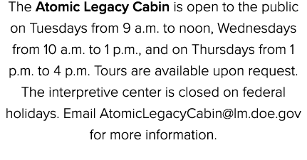 The Atomic Legacy Cabin is open to the public on Tuesdays from 9 a.m. to noon, Wednesdays from 10 a.m. to 1 p.m., and...