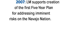 2007: LM supports creation of the first Five Year Plan for addressing imminent risks on the Navajo Nation. 