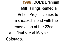 1998: DOE’s Uranium Mill Tailings Remedial Action Project comes to a successful end with the remediation of the 22nd ...